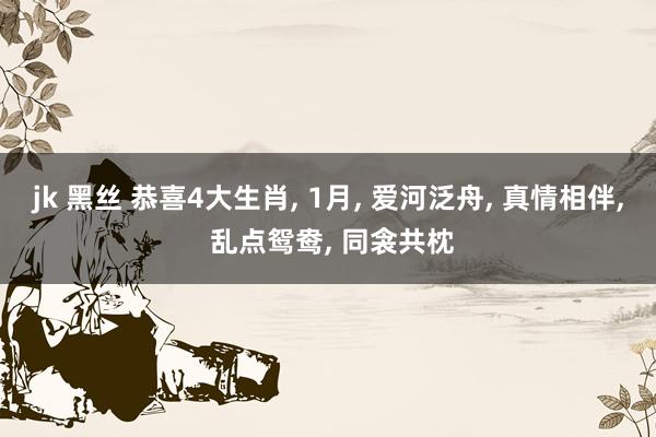 jk 黑丝 恭喜4大生肖， 1月， 爱河泛舟， 真情相伴， 乱点鸳鸯， 同衾共枕