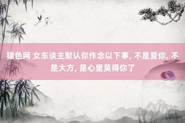 猫色网 女东谈主默认你作念以下事， 不是爱你， 不是大方， 是心里莫得你了