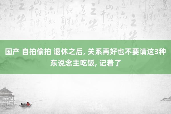 国产 自拍偷拍 退休之后， 关系再好也不要请这3种东说念主吃饭， 记着了