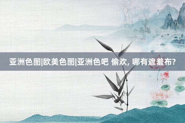 亚洲色图|欧美色图|亚洲色吧 偷欢， 哪有遮羞布?