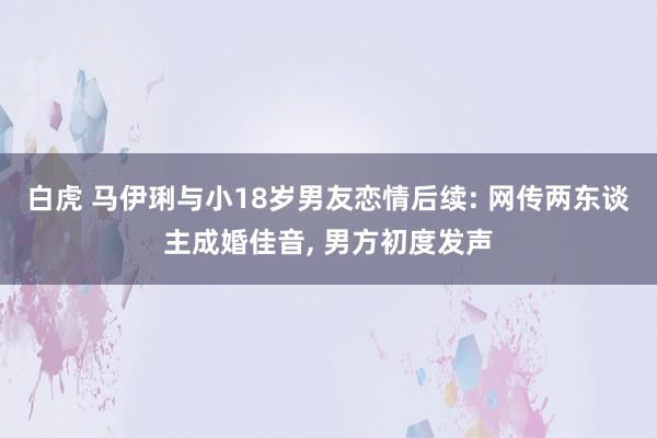 白虎 马伊琍与小18岁男友恋情后续: 网传两东谈主成婚佳音， 男方初度发声