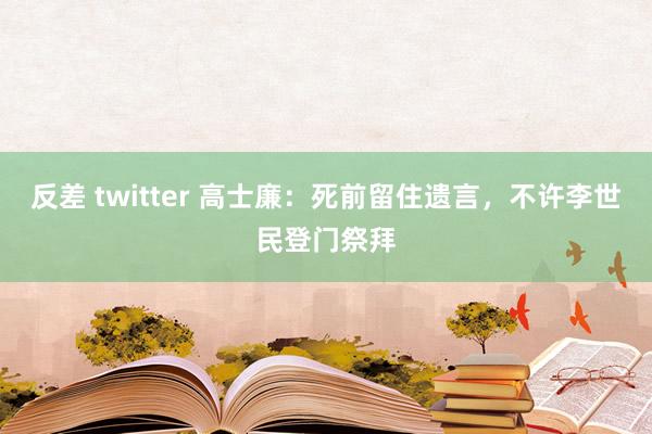 反差 twitter 高士廉：死前留住遗言，不许李世民登门祭拜
