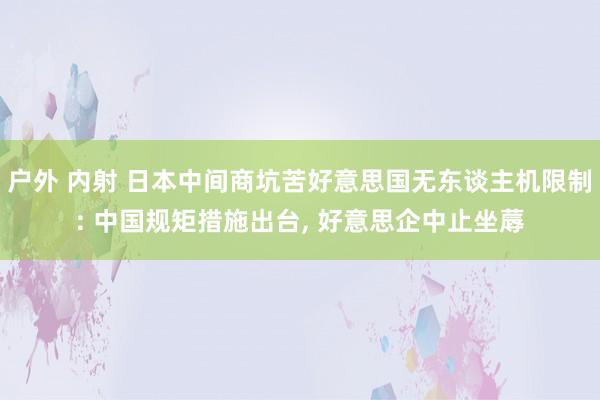 户外 内射 日本中间商坑苦好意思国无东谈主机限制: 中国规矩措施出台， 好意思企中止坐蓐