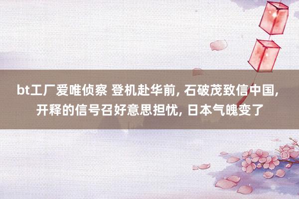 bt工厂爱唯侦察 登机赴华前， 石破茂致信中国， 开释的信号召好意思担忧， 日本气魄变了