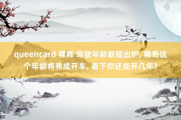 queencard 裸舞 驾驶年龄新规出炉， 稀奇这个年龄将弗成开车， 看下你还能开几年?