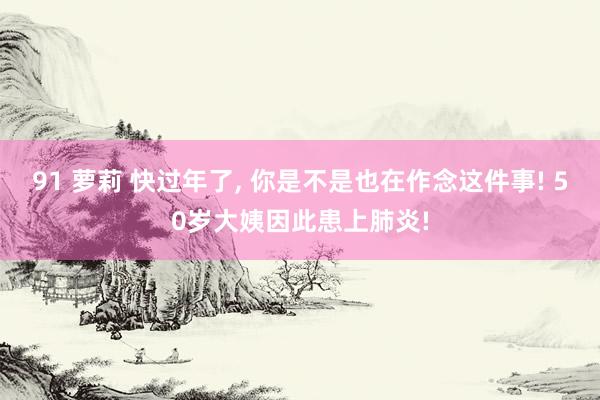 91 萝莉 快过年了， 你是不是也在作念这件事! 50岁大姨因此患上肺炎!
