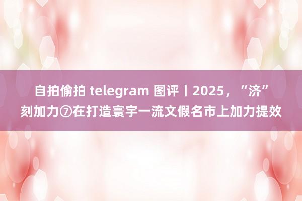 自拍偷拍 telegram 图评丨2025，“济”刻加力⑦在打造寰宇一流文假名市上加力提效