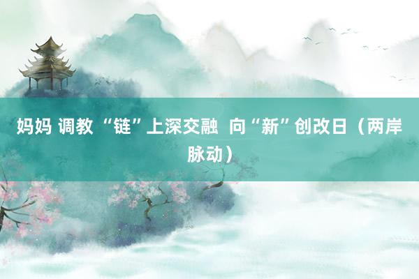 妈妈 调教 “链”上深交融  向“新”创改日（两岸脉动）
