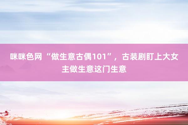 咪咪色网 “做生意古偶101”，古装剧盯上大女主做生意这门生意