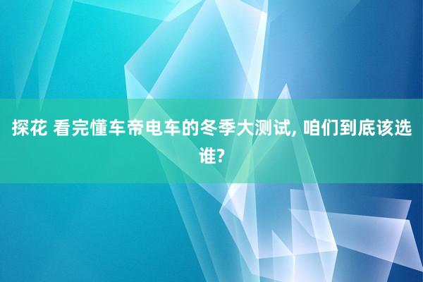 探花 看完懂车帝电车的冬季大测试， 咱们到底该选谁?