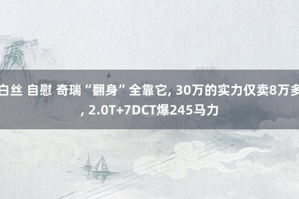 白丝 自慰 奇瑞“翻身”全靠它， 30万的实力仅卖8万多， 2.0T+7DCT爆245马力