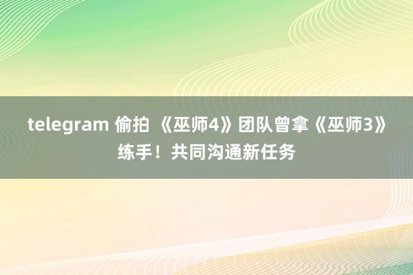 telegram 偷拍 《巫师4》团队曾拿《巫师3》练手！共同沟通新任务