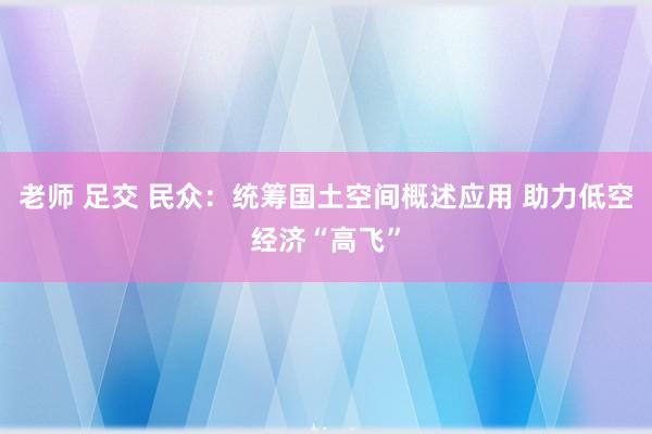 老师 足交 民众：统筹国土空间概述应用 助力低空经济“高飞”