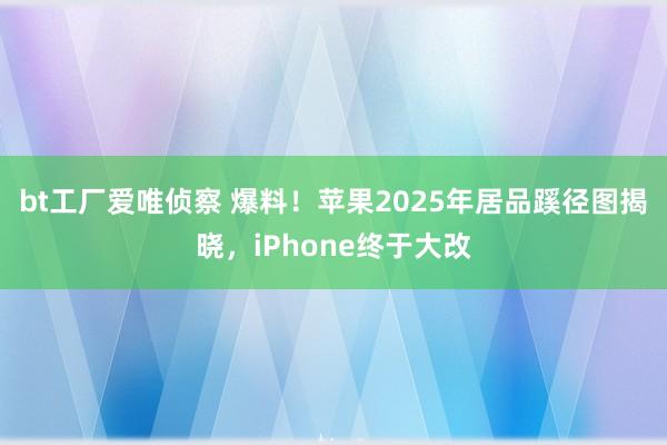 bt工厂爱唯侦察 爆料！苹果2025年居品蹊径图揭晓，iPhone终于大改