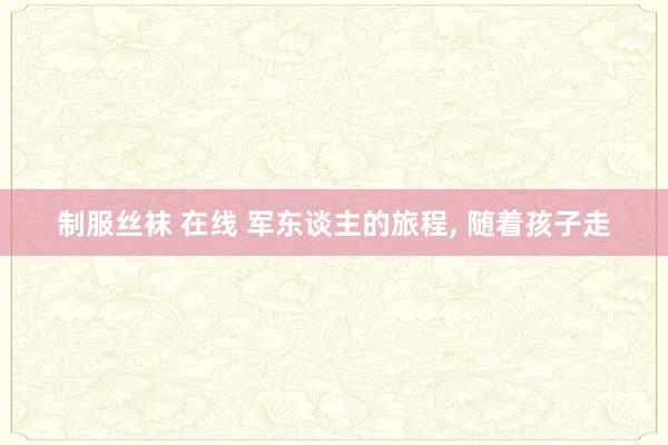 制服丝袜 在线 军东谈主的旅程， 随着孩子走