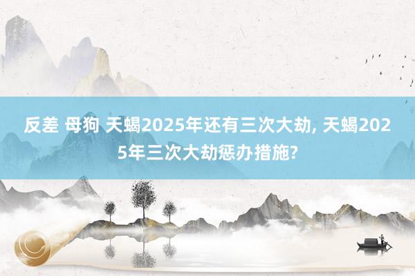 反差 母狗 天蝎2025年还有三次大劫， 天蝎2025年三次大劫惩办措施?