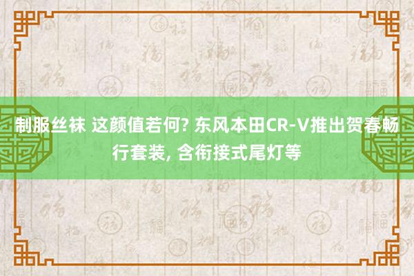 制服丝袜 这颜值若何? 东风本田CR-V推出贺春畅行套装， 含衔接式尾灯等