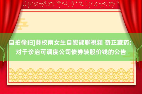 自拍偷拍]藝校兩女生自慰裸聊視頻 奇正藏药: 对于诊治可调度公司债券转股价钱的公告