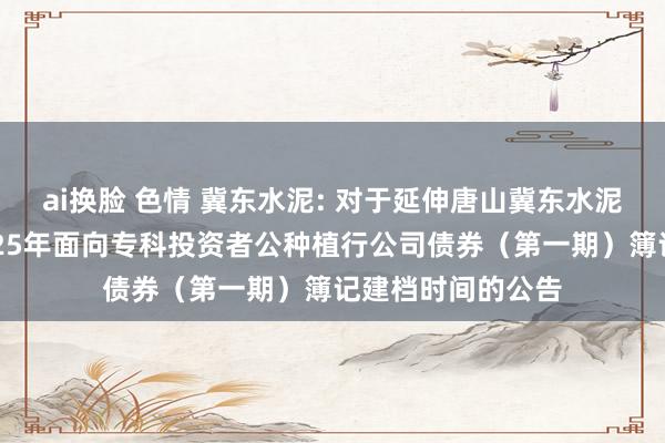 ai换脸 色情 冀东水泥: 对于延伸唐山冀东水泥股份有限公司2025年面向专科投资者公种植行公司债券（第一期）簿记建档时间的公告
