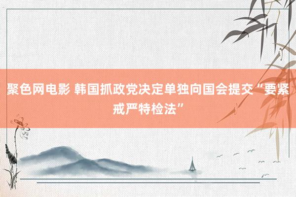 聚色网电影 韩国抓政党决定单独向国会提交“要紧戒严特检法”