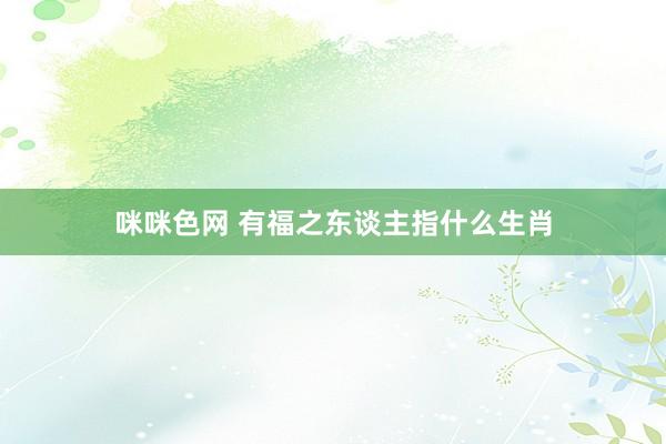 咪咪色网 有福之东谈主指什么生肖