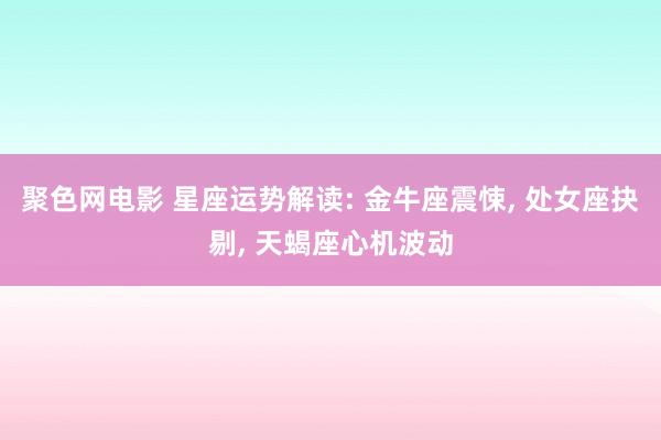 聚色网电影 星座运势解读: 金牛座震悚， 处女座抉剔， 天蝎座心机波动