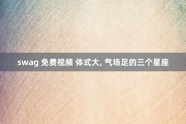 swag 免费视频 体式大， 气场足的三个星座