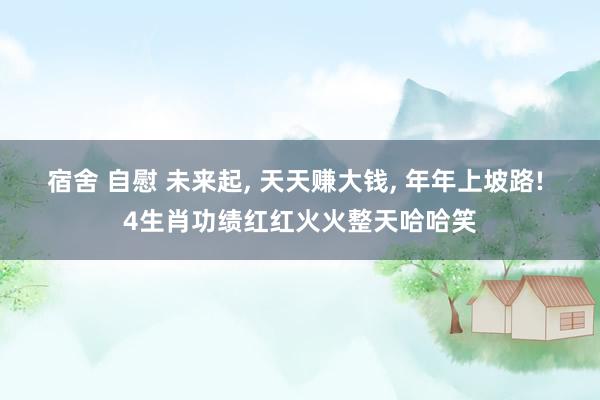 宿舍 自慰 未来起， 天天赚大钱， 年年上坡路! 4生肖功绩红红火火整天哈哈笑