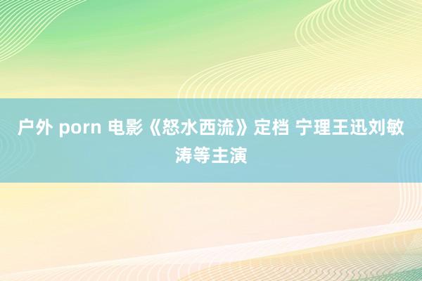户外 porn 电影《怒水西流》定档 宁理王迅刘敏涛等主演