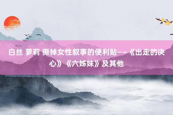 白丝 萝莉 撕掉女性叙事的便利贴——《出走的决心》《六姊妹》及其他