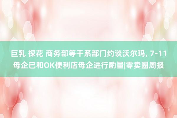 巨乳 探花 商务部等干系部门约谈沃尔玛， 7-11母企已和OK便利店母企进行酌量|零卖圈周报