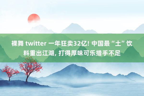 裸舞 twitter 一年狂卖32亿! 中国最“土”饮料重出江湖， 打得厚味可乐措手不足