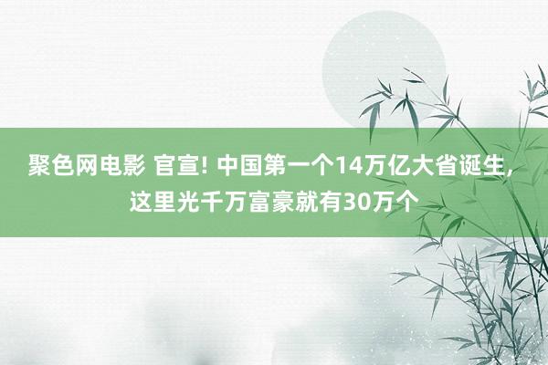 聚色网电影 官宣! 中国第一个14万亿大省诞生， 这里光千万富豪就有30万个
