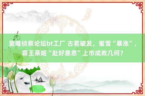 爱唯侦察论坛bt工厂 古茗破发，蜜雪“暴涨”，霸王茶姬“赴好意思”上市成败几何？