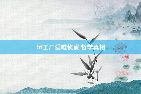 bt工厂爱唯侦察 哲学真相