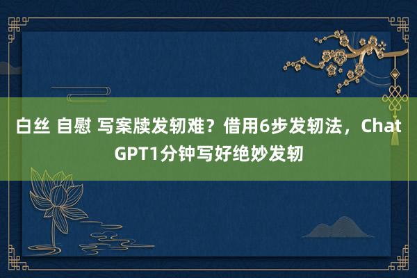 白丝 自慰 写案牍发轫难？借用6步发轫法，ChatGPT1分钟写好绝妙发轫