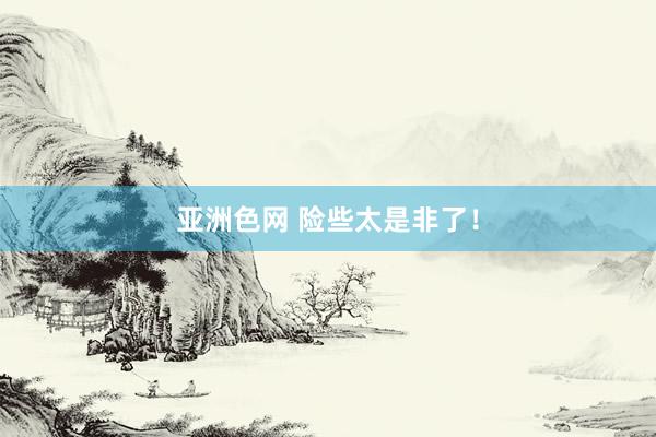 亚洲色网 险些太是非了！