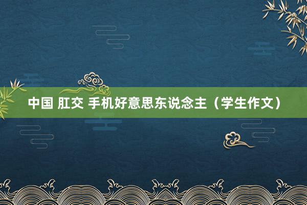 中国 肛交 手机好意思东说念主（学生作文）