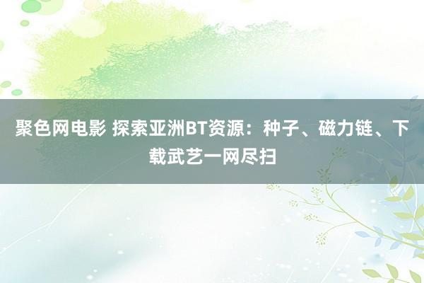 聚色网电影 探索亚洲BT资源：种子、磁力链、下载武艺一网尽扫