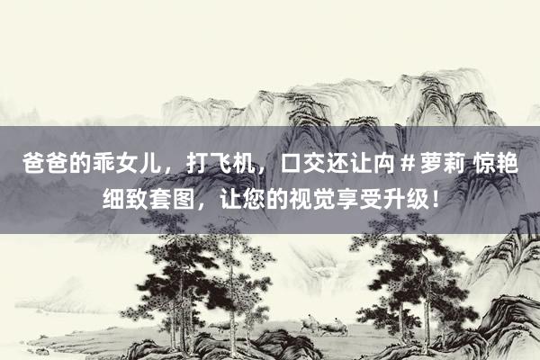 爸爸的乖女儿，打飞机，口交还让禸＃萝莉 惊艳细致套图，让您的视觉享受升级！