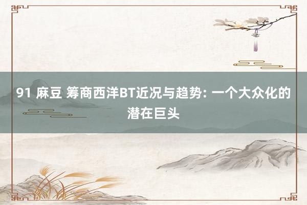 91 麻豆 筹商西洋BT近况与趋势: 一个大众化的潜在巨头