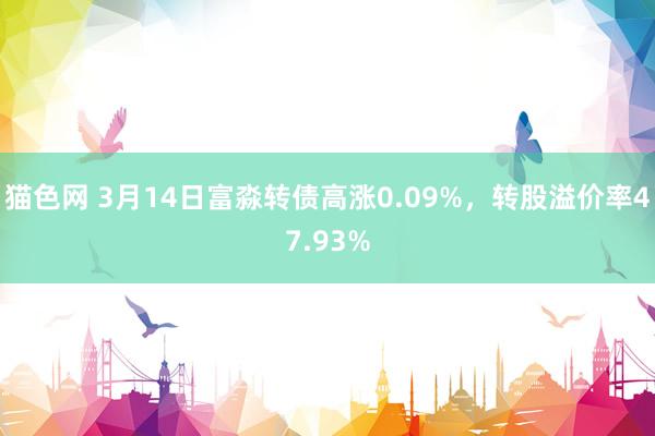 猫色网 3月14日富淼转债高涨0.09%，转股溢价率47.93%