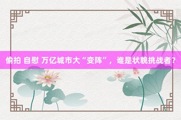 偷拍 自慰 万亿城市大“变阵”，谁是状貌挑战者？