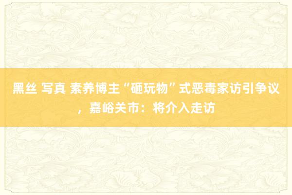 黑丝 写真 素养博主“砸玩物”式恶毒家访引争议，嘉峪关市：将介入走访