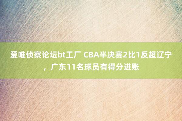 爱唯侦察论坛bt工厂 CBA半决赛2比1反超辽宁，广东11名球员有得分进账