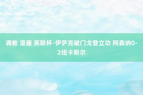 调教 漫画 英联杯-伊萨克破门戈登立功 阿森纳0-2纽卡斯尔