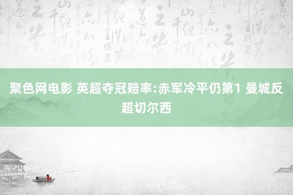 聚色网电影 英超夺冠赔率:赤军冷平仍第1 曼城反超切尔西