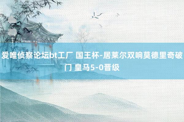 爱唯侦察论坛bt工厂 国王杯-居莱尔双响莫德里奇破门 皇马5-0晋级