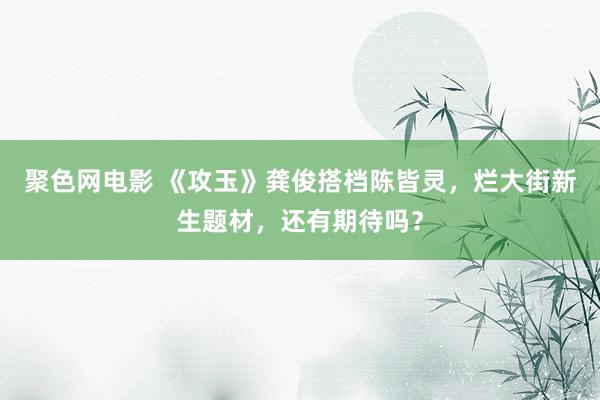 聚色网电影 《攻玉》龚俊搭档陈皆灵，烂大街新生题材，还有期待吗？
