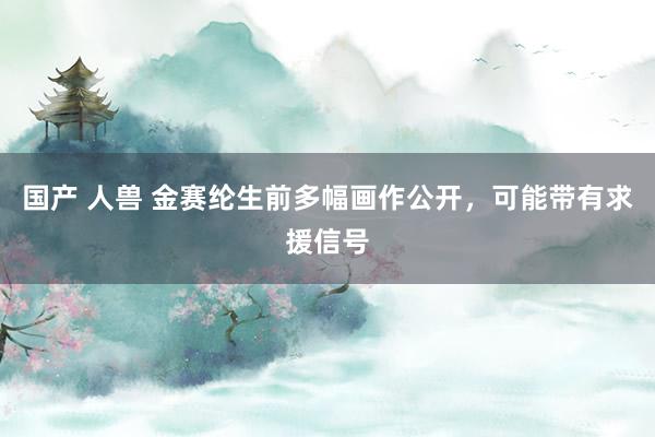 国产 人兽 金赛纶生前多幅画作公开，可能带有求援信号